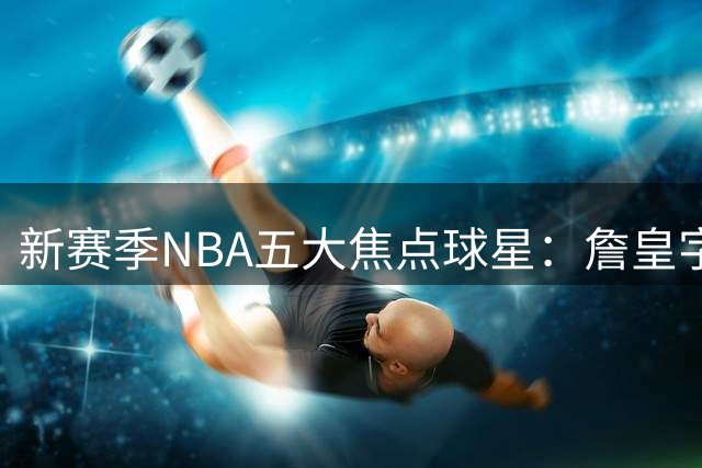 新赛季NBA五大焦点球星：詹皇字母哥领衔，巨头格局焕新