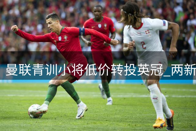 曼联青训小将低价转投英冠 两新星免费加盟枪手