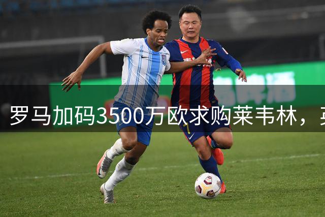 罗马加码3500万欧求购莱韦林，英超劲旅密切关注