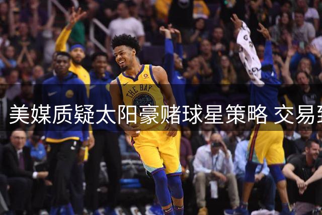 美媒质疑太阳豪赌球星策略 交易致阵容深度严重流失